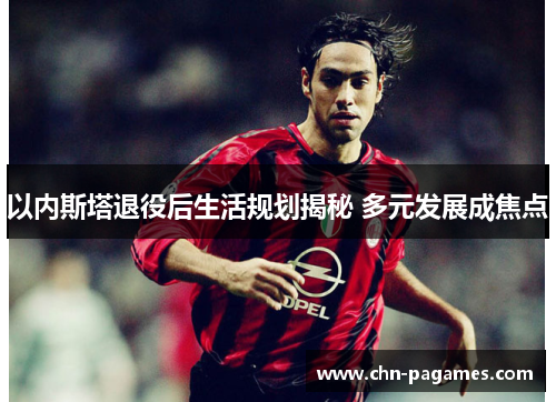 以内斯塔退役后生活规划揭秘 多元发展成焦点