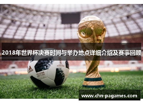 2018年世界杯决赛时间与举办地点详细介绍及赛事回顾 2018年世界杯决赛时间与举办地点详细介绍及赛事回顾