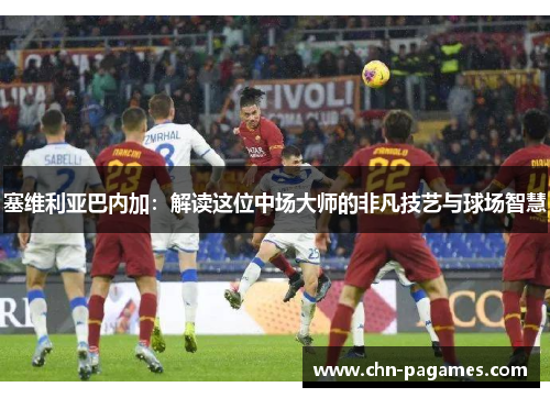 塞维利亚巴内加:解读这位中场大师的非凡技艺与球场智慧 塞维利亚巴内加:解读这位中场大师的非凡技艺与球场智慧