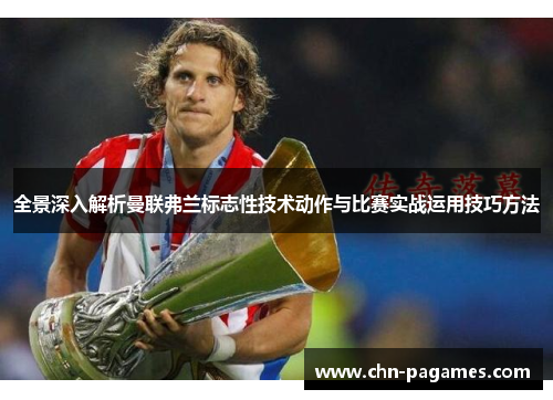 全景深入解析曼联弗兰标志性技术动作与比赛实战运用技巧方法