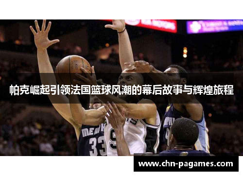 帕克崛起引领法国篮球风潮的幕后故事与辉煌旅程