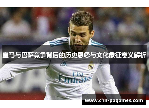 皇马与巴萨竞争背后的历史恩怨与文化象征意义解析 皇马与巴萨竞争背后的历史恩怨与文化象征意义解析