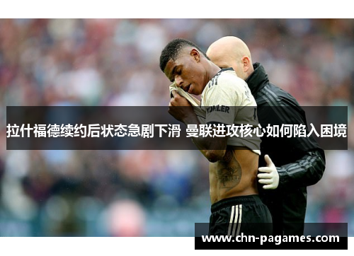 拉什福德续约后状态急剧下滑 曼联进攻核心如何陷入困境 拉什福德续约后状态急剧下滑 曼联进攻核心如何陷入困境