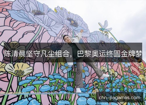 陈清晨坚守凡尘组合,巴黎奥运终圆金牌梦 陈清晨坚守凡尘组合,巴黎奥运终圆金牌梦